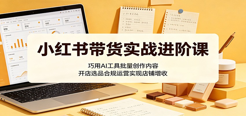 小红书带货实战进阶课：巧用AI工具批量创作内容，开店选品合规运营实现店铺增收 - 52网创-52网创