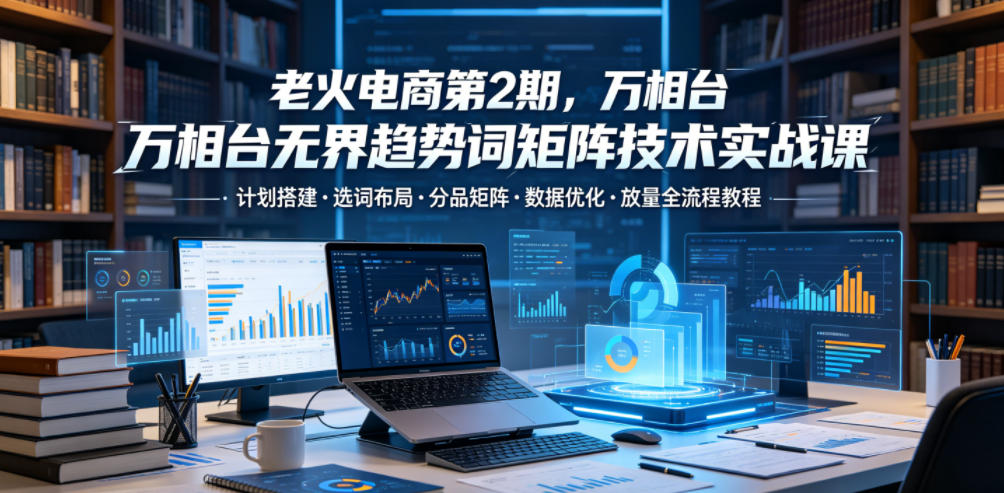 老火电商第2期，万相台无界趋势词矩阵技术实战课，计划搭建・选词布局・分品矩阵・数据优化・放量全流程教程 - 52网创-52网创