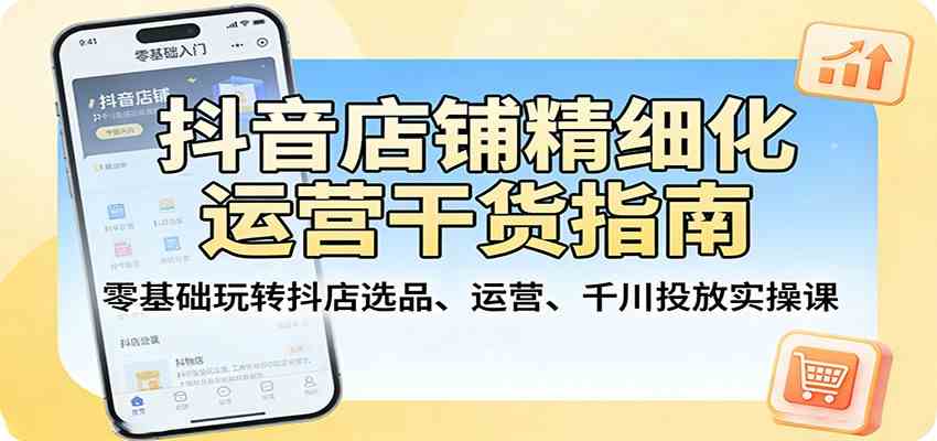抖音店铺精细化运营干货指南：零基础玩转抖店选品、运营、千川投放实操课-52网创
