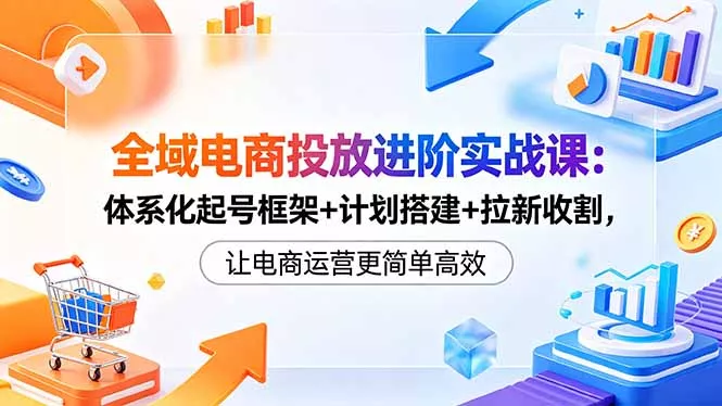 全域电商投放进阶实战课：体系化起号框架+计划搭建+拉新收割，让电商运营更简单高效 - 52网创-52网创