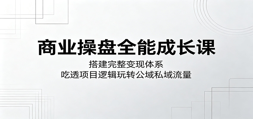 商业操盘全能成长课：搭建完整变现体系，吃透项目逻辑玩转公域私域流量 - 52网创-52网创