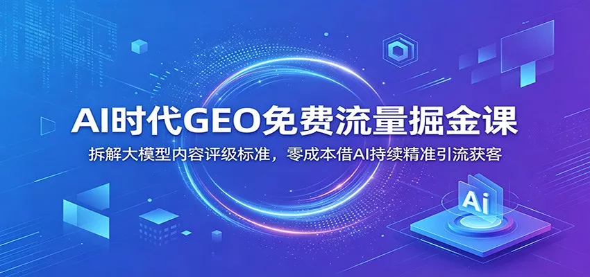 AI时代GEO免费流量掘金课：拆解大模型内容评级标准，零成本借AI持续精准引流获客 - 52网创-52网创