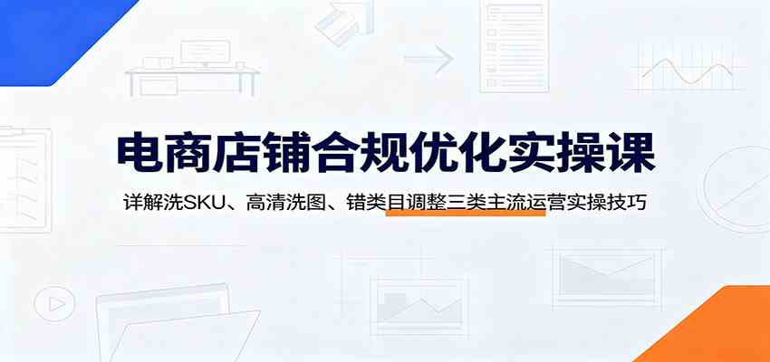 电商店铺合规优化实操课：详解洗SKU、高清洗图、错类目调整三类主流运营实操技巧-52网创