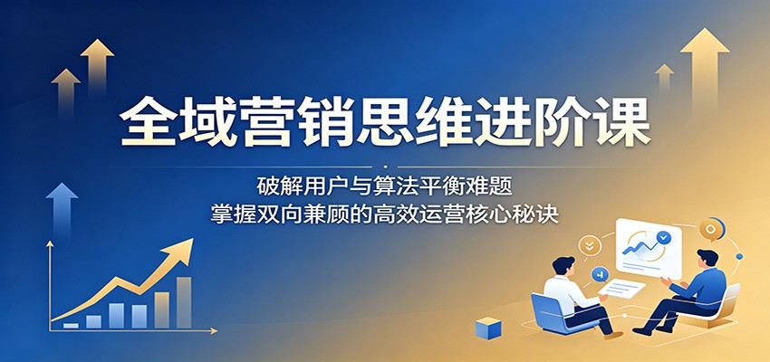 全域营销思维进阶课：破解用户与算法平衡难题，掌握双向兼顾的高效运营核心秘诀 - 52网创-52网创